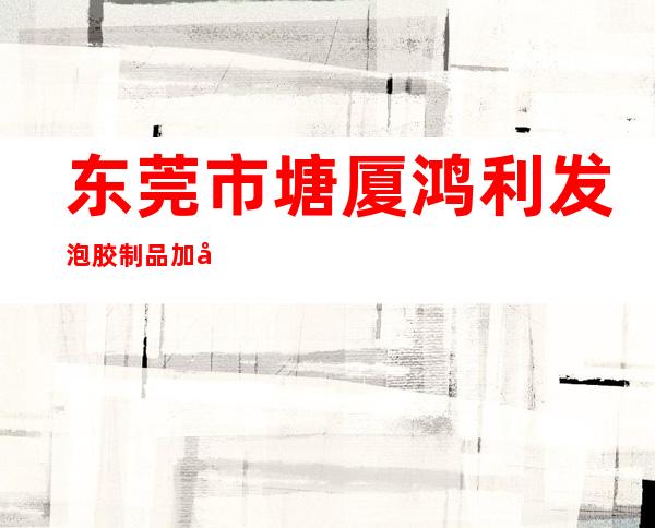 东莞市塘厦鸿利发泡胶制品加工厂