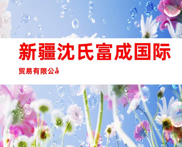 新疆沈氏富成国际贸易有限公司
