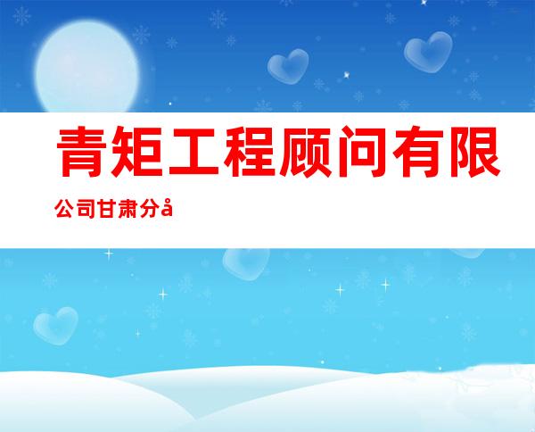 青矩工程顾问有限公司甘肃分公司
